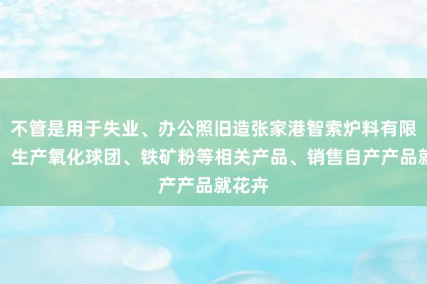 不管是用于失业、办公照旧造张家港智索炉料有限公司、生产氧化球团、铁矿粉等相关产品、销售自产产品就花卉